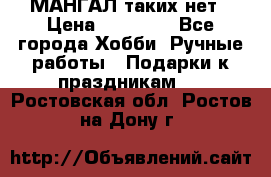 МАНГАЛ таких нет › Цена ­ 40 000 - Все города Хобби. Ручные работы » Подарки к праздникам   . Ростовская обл.,Ростов-на-Дону г.